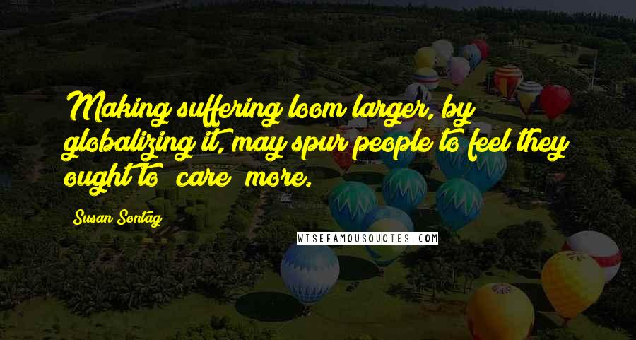 Susan Sontag Quotes: Making suffering loom larger, by globalizing it, may spur people to feel they ought to "care" more.