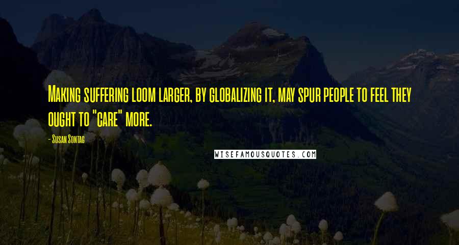 Susan Sontag Quotes: Making suffering loom larger, by globalizing it, may spur people to feel they ought to "care" more.