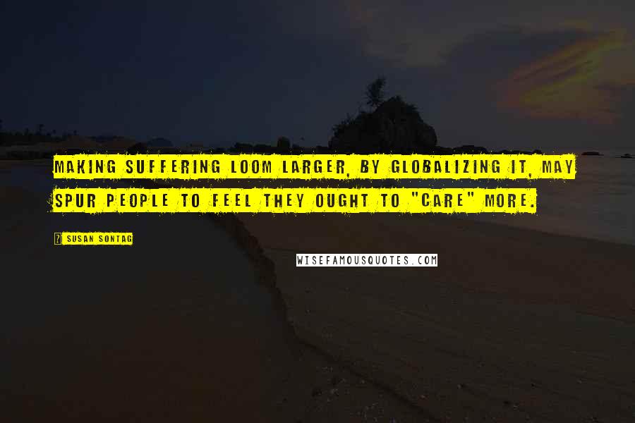 Susan Sontag Quotes: Making suffering loom larger, by globalizing it, may spur people to feel they ought to "care" more.