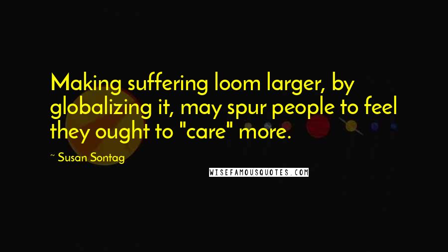 Susan Sontag Quotes: Making suffering loom larger, by globalizing it, may spur people to feel they ought to "care" more.