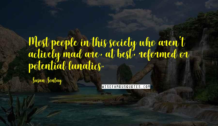 Susan Sontag Quotes: Most people in this society who aren't actively mad are, at best, reformed or potential lunatics.