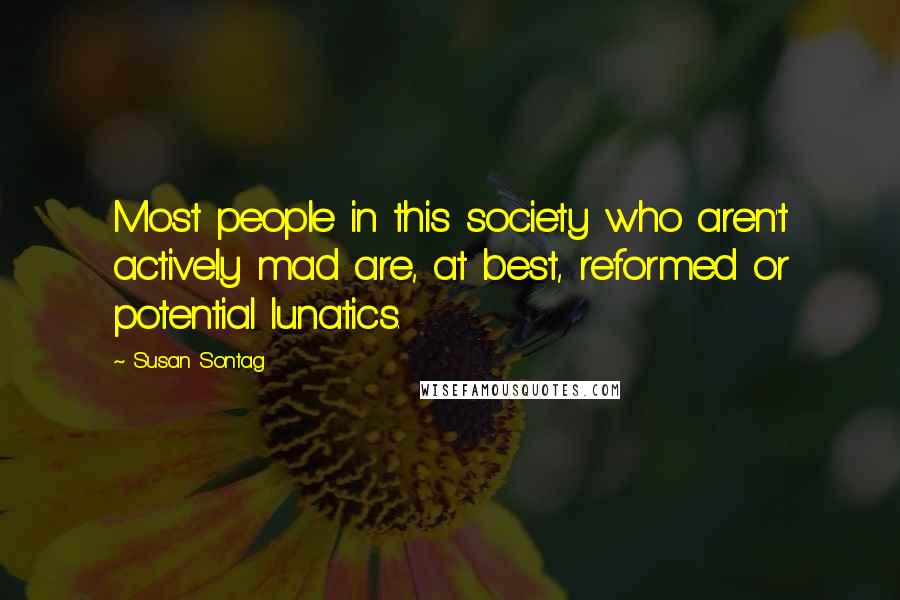 Susan Sontag Quotes: Most people in this society who aren't actively mad are, at best, reformed or potential lunatics.