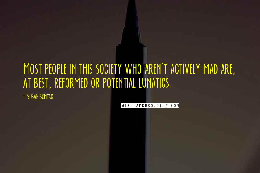 Susan Sontag Quotes: Most people in this society who aren't actively mad are, at best, reformed or potential lunatics.
