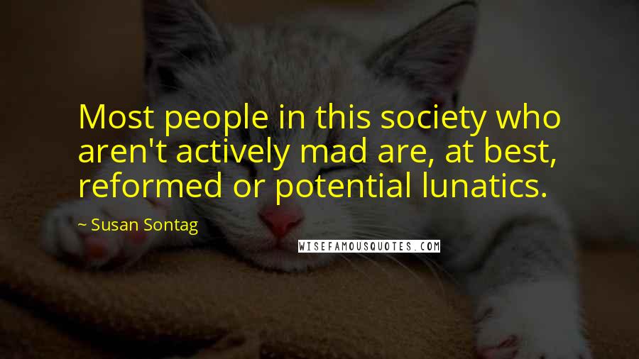 Susan Sontag Quotes: Most people in this society who aren't actively mad are, at best, reformed or potential lunatics.