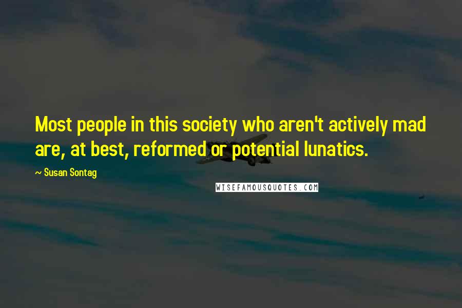 Susan Sontag Quotes: Most people in this society who aren't actively mad are, at best, reformed or potential lunatics.