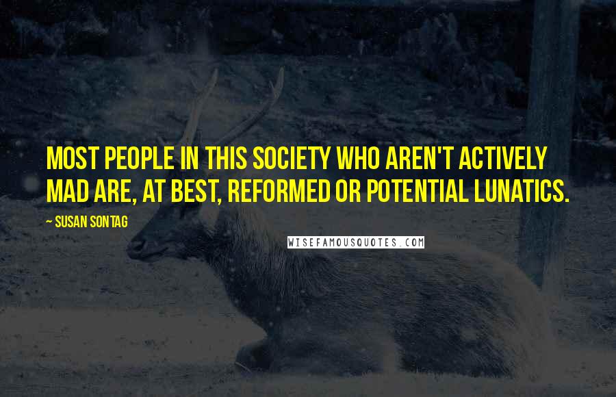 Susan Sontag Quotes: Most people in this society who aren't actively mad are, at best, reformed or potential lunatics.