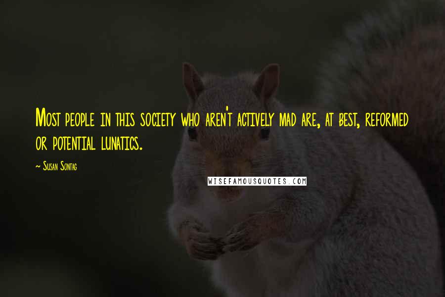 Susan Sontag Quotes: Most people in this society who aren't actively mad are, at best, reformed or potential lunatics.