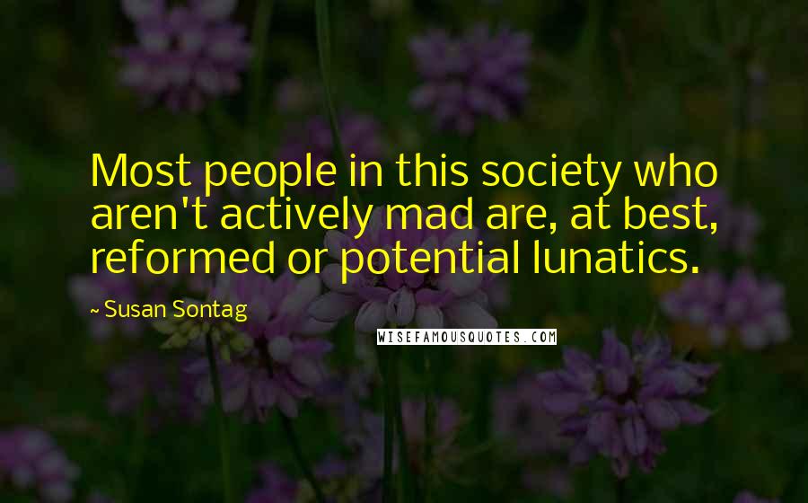 Susan Sontag Quotes: Most people in this society who aren't actively mad are, at best, reformed or potential lunatics.