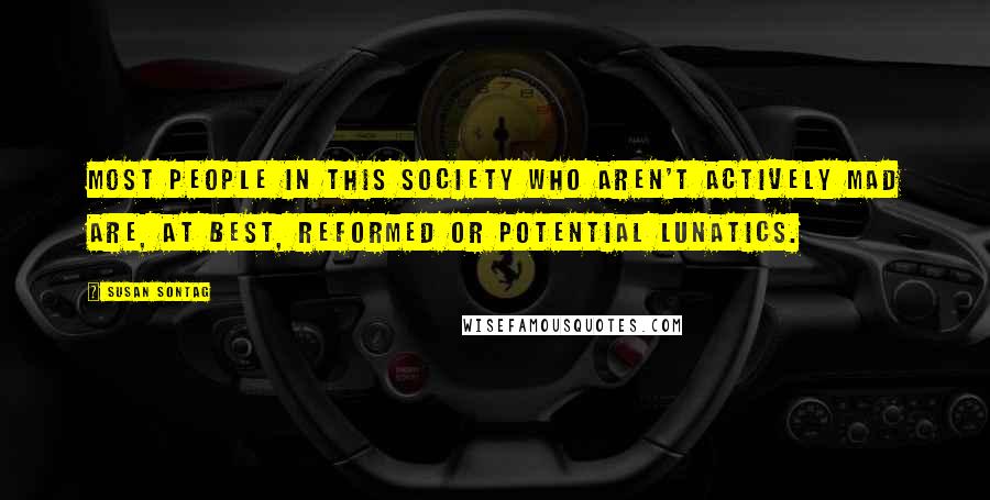 Susan Sontag Quotes: Most people in this society who aren't actively mad are, at best, reformed or potential lunatics.