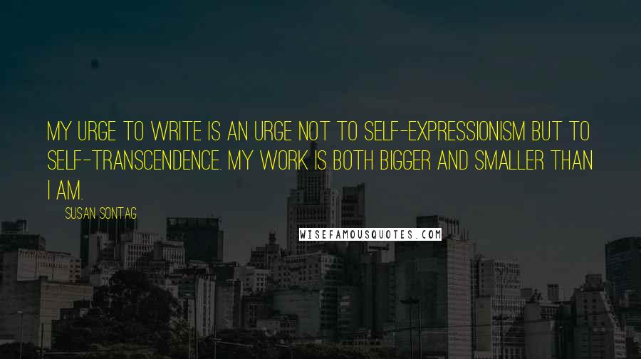 Susan Sontag Quotes: My urge to write is an urge not to self-expressionism but to self-transcendence. My work is both bigger and smaller than I am.