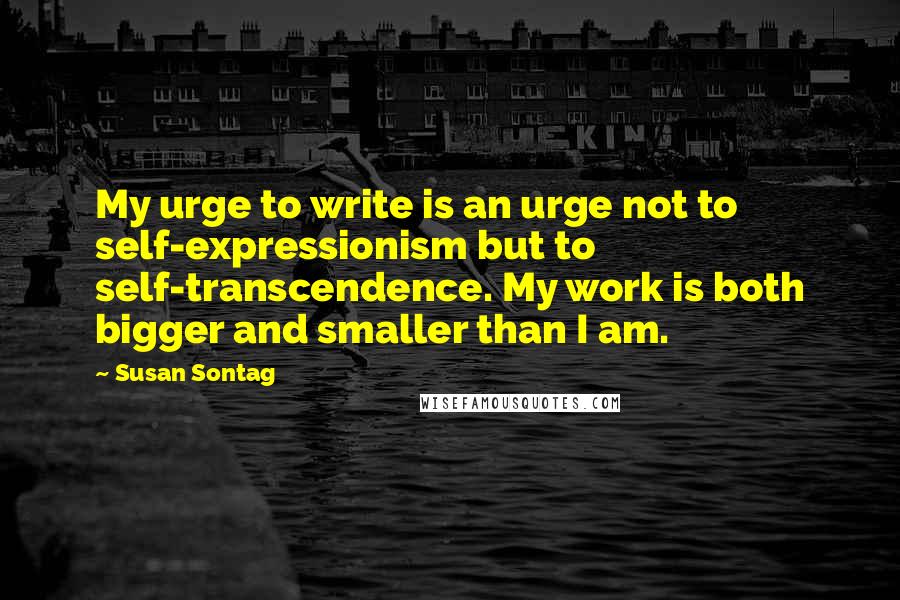 Susan Sontag Quotes: My urge to write is an urge not to self-expressionism but to self-transcendence. My work is both bigger and smaller than I am.