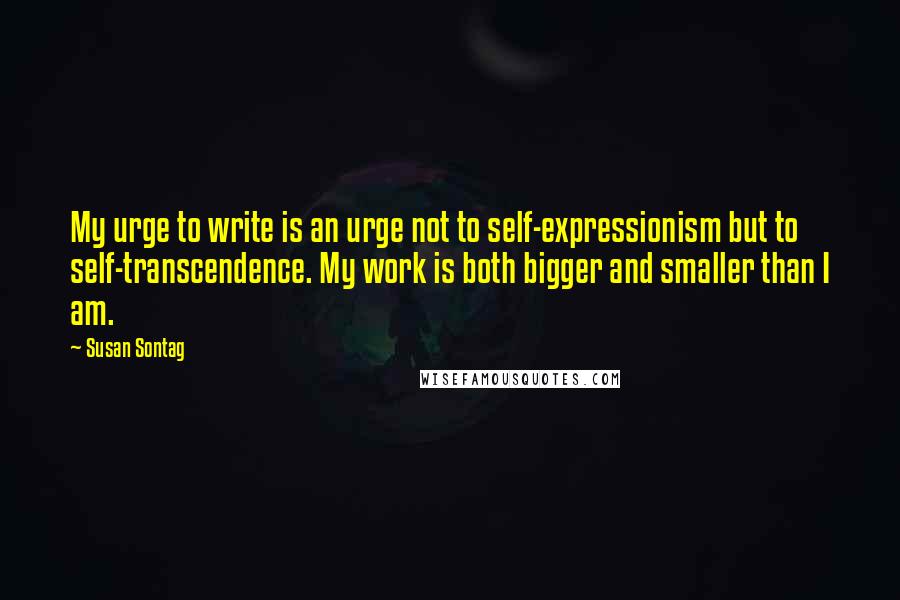 Susan Sontag Quotes: My urge to write is an urge not to self-expressionism but to self-transcendence. My work is both bigger and smaller than I am.