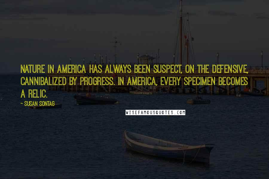 Susan Sontag Quotes: Nature in America has always been suspect, on the defensive, cannibalized by progress. In America, every specimen becomes a relic.