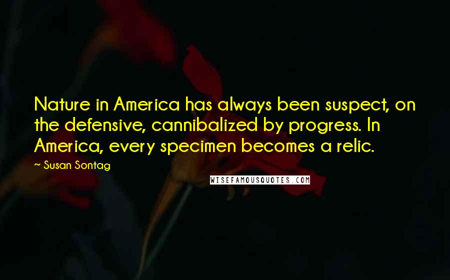 Susan Sontag Quotes: Nature in America has always been suspect, on the defensive, cannibalized by progress. In America, every specimen becomes a relic.