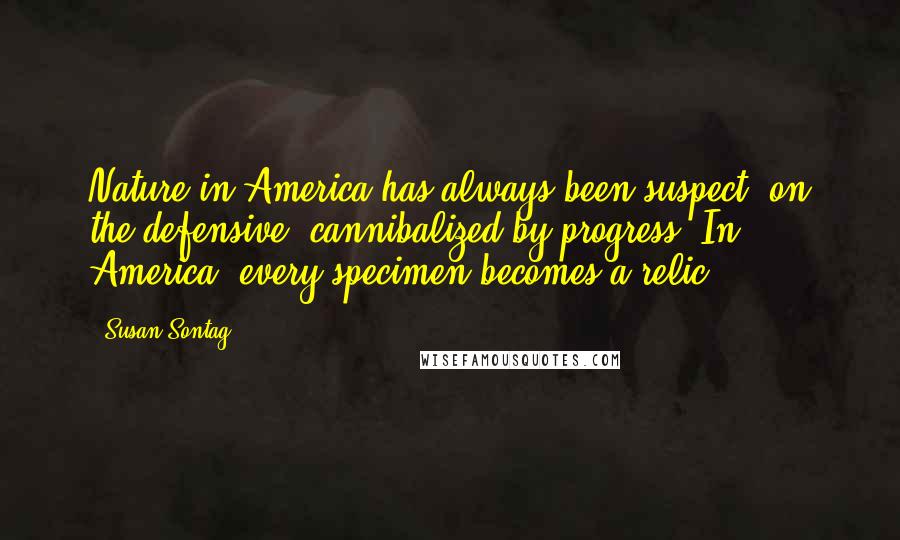 Susan Sontag Quotes: Nature in America has always been suspect, on the defensive, cannibalized by progress. In America, every specimen becomes a relic.