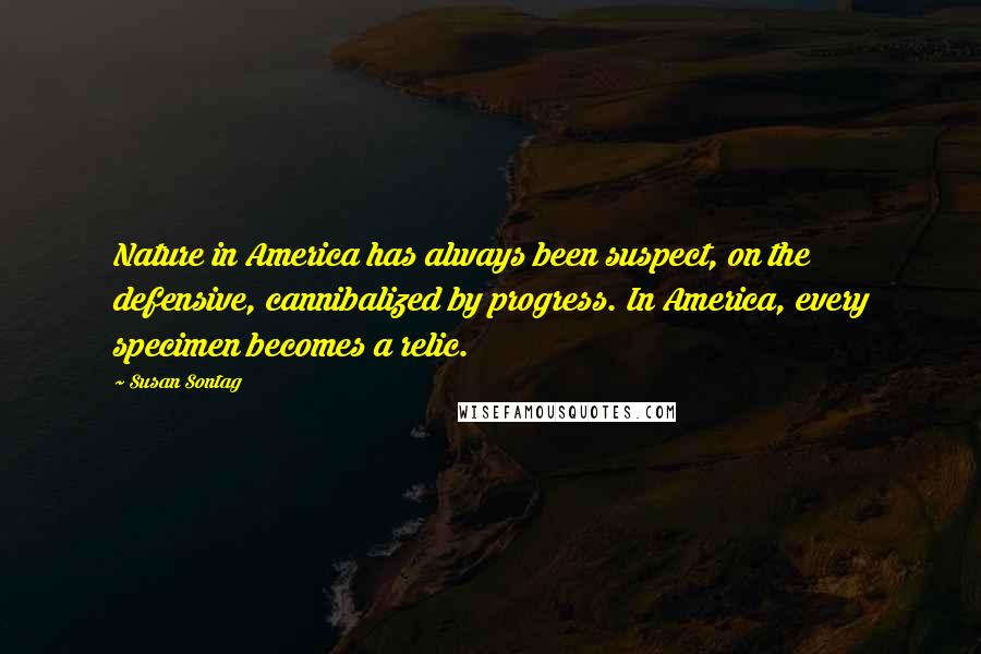 Susan Sontag Quotes: Nature in America has always been suspect, on the defensive, cannibalized by progress. In America, every specimen becomes a relic.