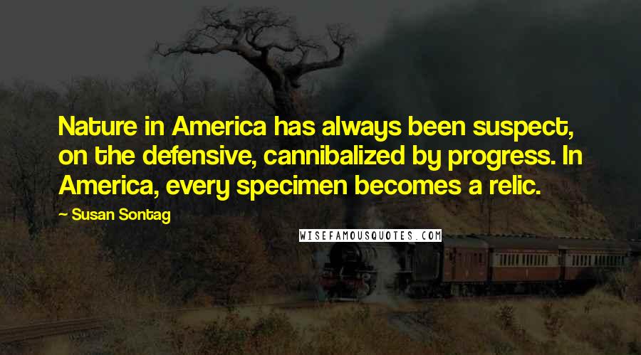 Susan Sontag Quotes: Nature in America has always been suspect, on the defensive, cannibalized by progress. In America, every specimen becomes a relic.