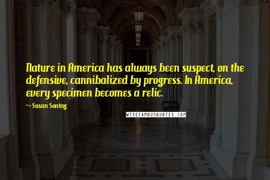 Susan Sontag Quotes: Nature in America has always been suspect, on the defensive, cannibalized by progress. In America, every specimen becomes a relic.