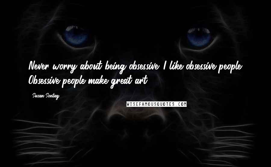 Susan Sontag Quotes: Never worry about being obsessive. I like obsessive people. Obsessive people make great art