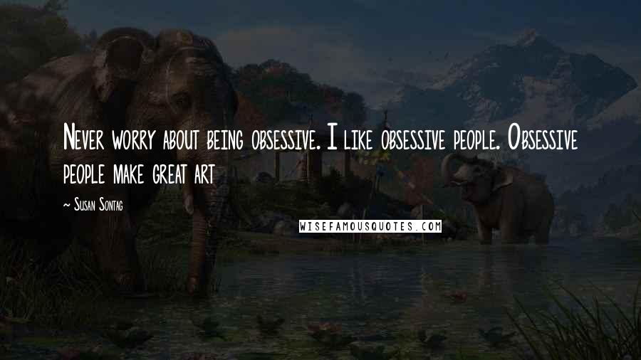 Susan Sontag Quotes: Never worry about being obsessive. I like obsessive people. Obsessive people make great art