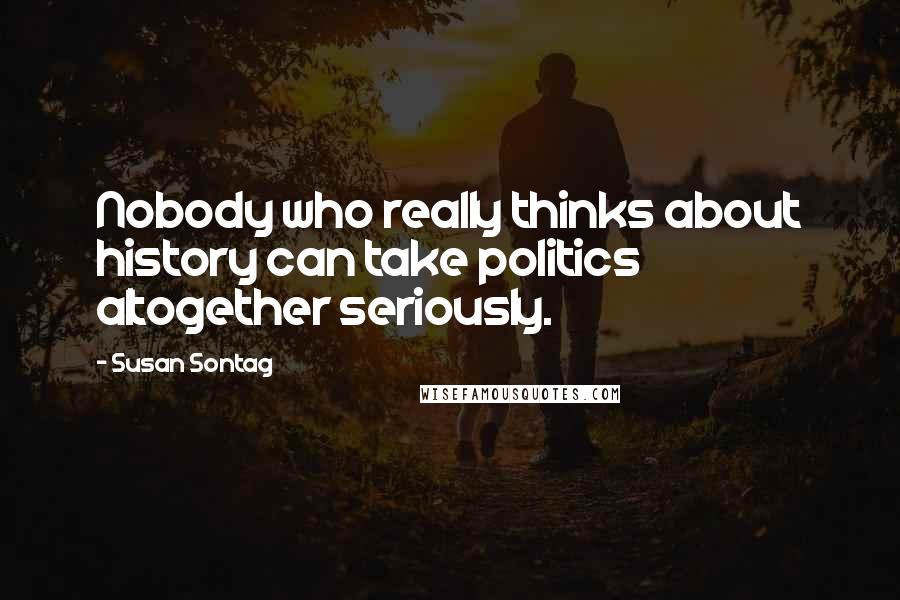 Susan Sontag Quotes: Nobody who really thinks about history can take politics altogether seriously.
