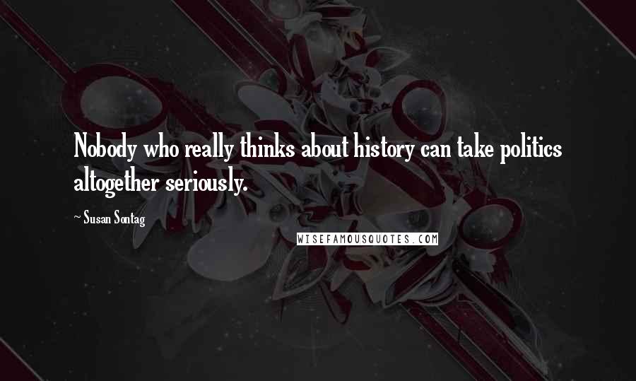 Susan Sontag Quotes: Nobody who really thinks about history can take politics altogether seriously.