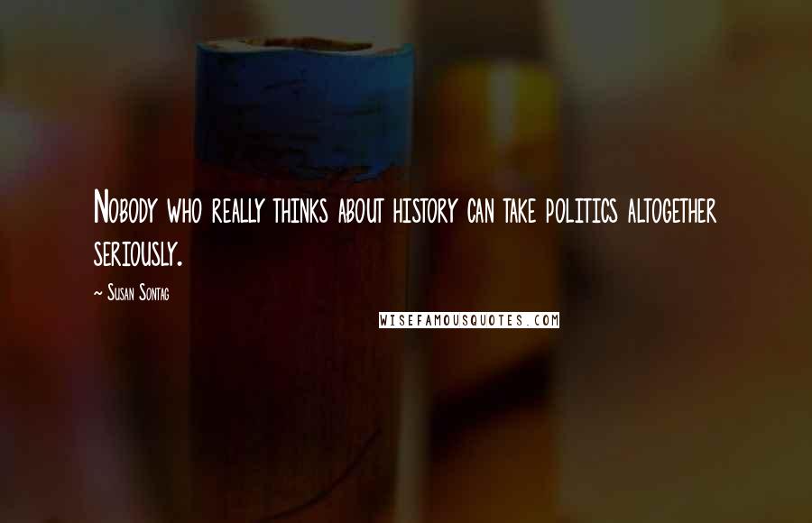 Susan Sontag Quotes: Nobody who really thinks about history can take politics altogether seriously.