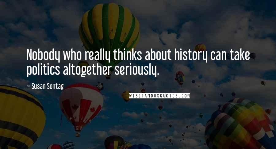 Susan Sontag Quotes: Nobody who really thinks about history can take politics altogether seriously.