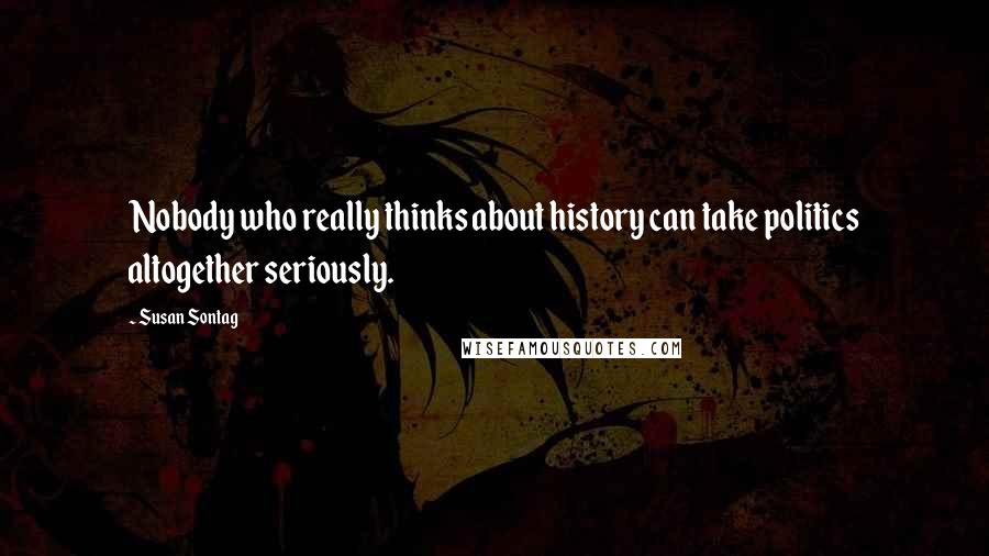 Susan Sontag Quotes: Nobody who really thinks about history can take politics altogether seriously.