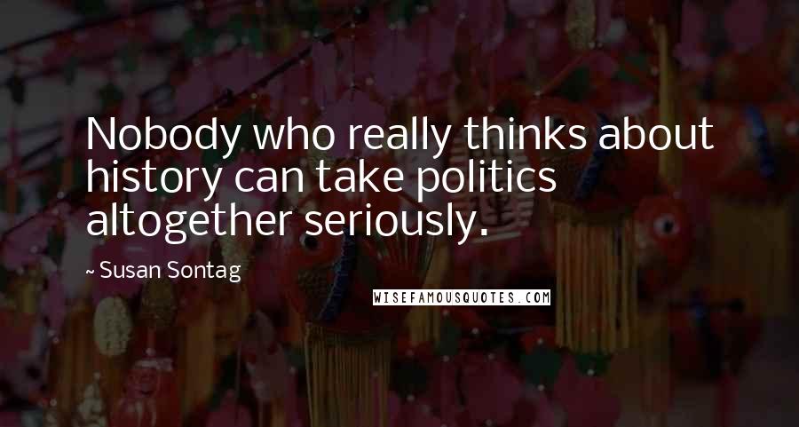 Susan Sontag Quotes: Nobody who really thinks about history can take politics altogether seriously.