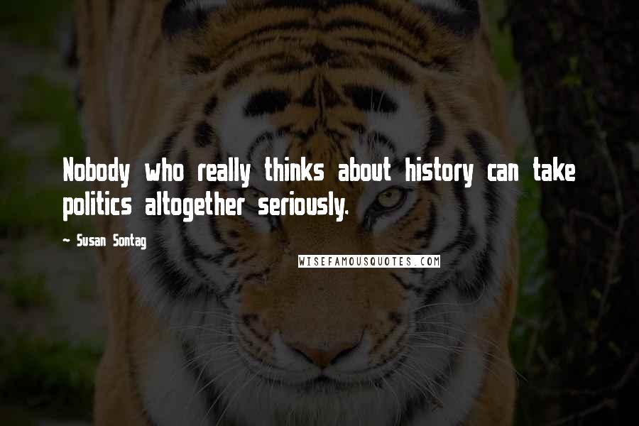Susan Sontag Quotes: Nobody who really thinks about history can take politics altogether seriously.