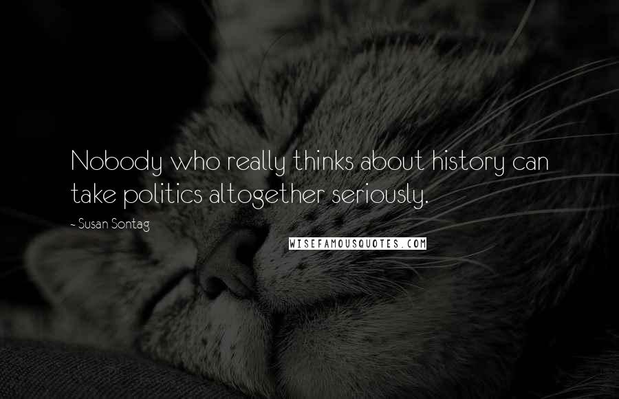 Susan Sontag Quotes: Nobody who really thinks about history can take politics altogether seriously.