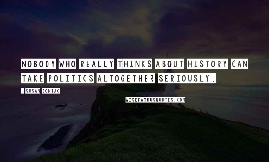 Susan Sontag Quotes: Nobody who really thinks about history can take politics altogether seriously.