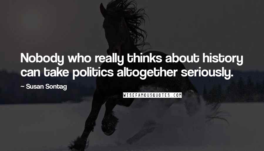 Susan Sontag Quotes: Nobody who really thinks about history can take politics altogether seriously.