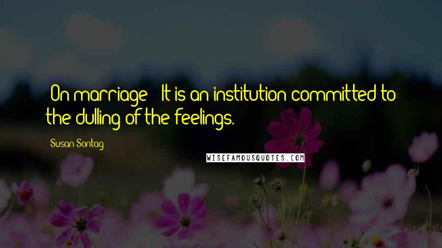 Susan Sontag Quotes: [On marriage:] It is an institution committed to the dulling of the feelings.