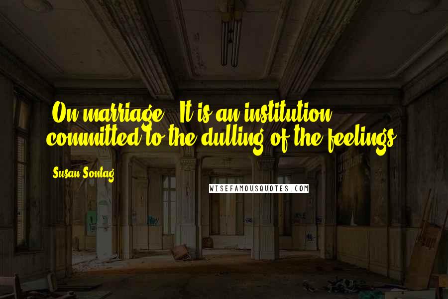 Susan Sontag Quotes: [On marriage:] It is an institution committed to the dulling of the feelings.