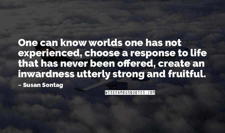 Susan Sontag Quotes: One can know worlds one has not experienced, choose a response to life that has never been offered, create an inwardness utterly strong and fruitful.