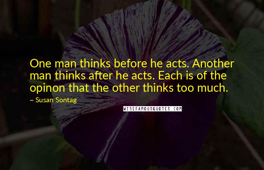 Susan Sontag Quotes: One man thinks before he acts. Another man thinks after he acts. Each is of the opinon that the other thinks too much.