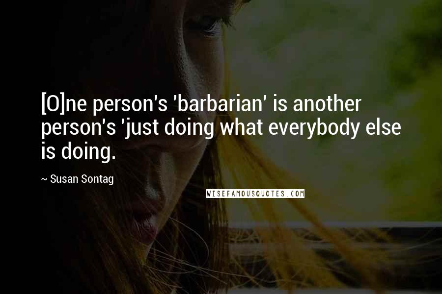 Susan Sontag Quotes: [O]ne person's 'barbarian' is another person's 'just doing what everybody else is doing.