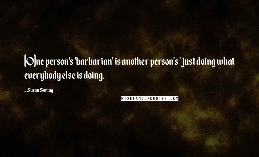 Susan Sontag Quotes: [O]ne person's 'barbarian' is another person's 'just doing what everybody else is doing.