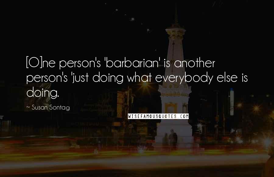 Susan Sontag Quotes: [O]ne person's 'barbarian' is another person's 'just doing what everybody else is doing.