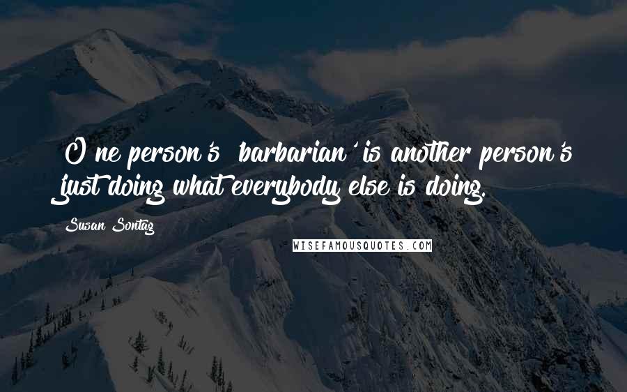 Susan Sontag Quotes: [O]ne person's 'barbarian' is another person's 'just doing what everybody else is doing.