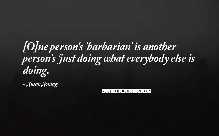 Susan Sontag Quotes: [O]ne person's 'barbarian' is another person's 'just doing what everybody else is doing.