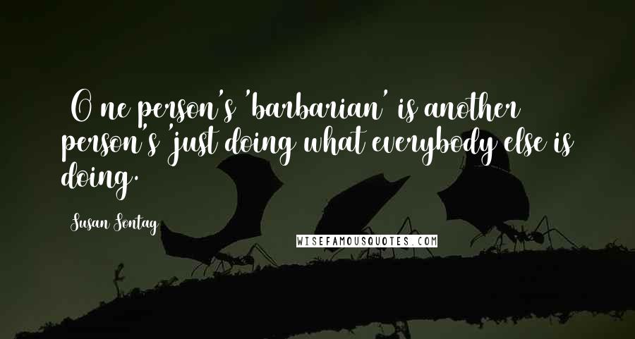 Susan Sontag Quotes: [O]ne person's 'barbarian' is another person's 'just doing what everybody else is doing.