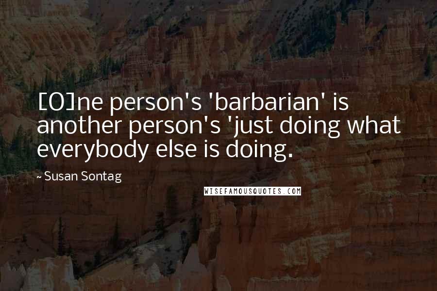 Susan Sontag Quotes: [O]ne person's 'barbarian' is another person's 'just doing what everybody else is doing.