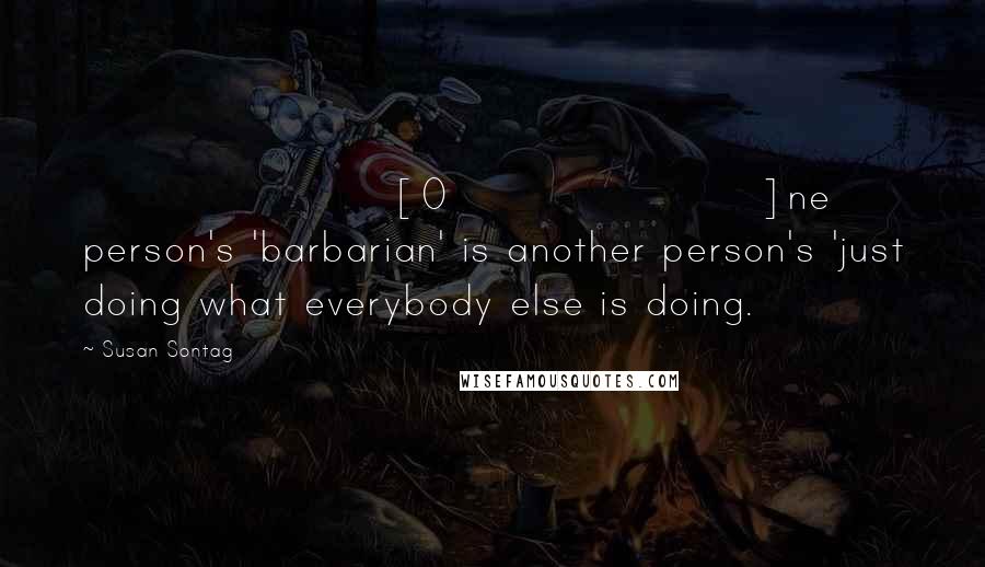 Susan Sontag Quotes: [O]ne person's 'barbarian' is another person's 'just doing what everybody else is doing.