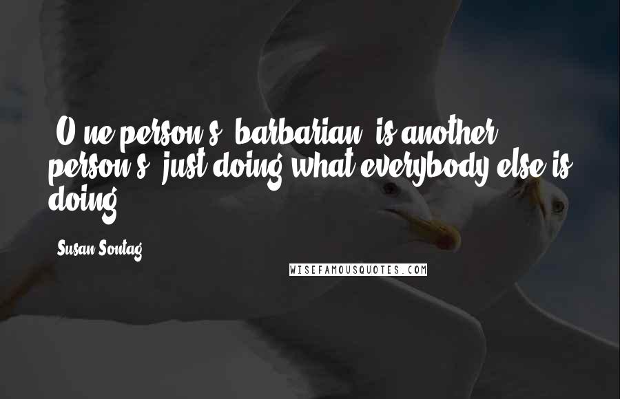 Susan Sontag Quotes: [O]ne person's 'barbarian' is another person's 'just doing what everybody else is doing.