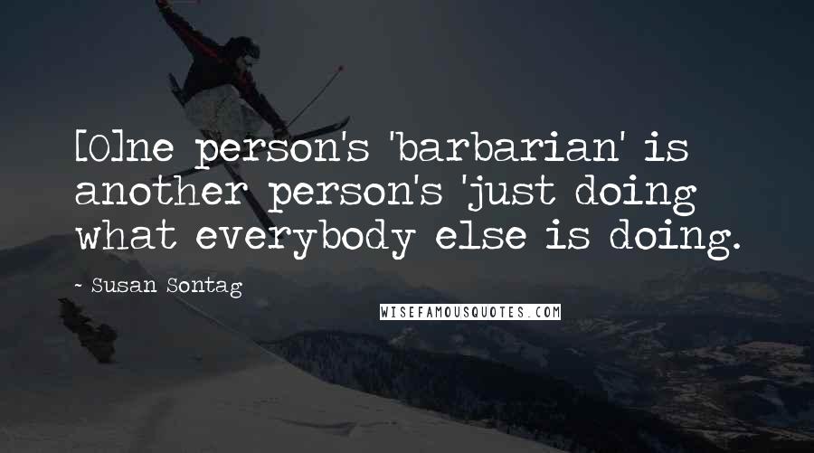 Susan Sontag Quotes: [O]ne person's 'barbarian' is another person's 'just doing what everybody else is doing.