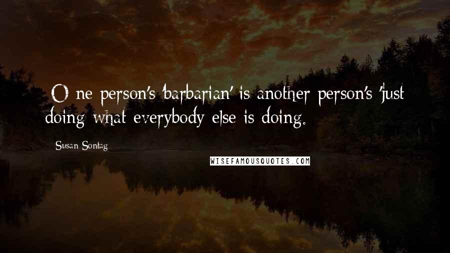 Susan Sontag Quotes: [O]ne person's 'barbarian' is another person's 'just doing what everybody else is doing.