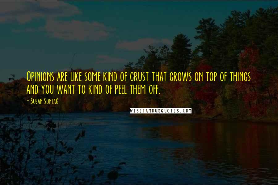 Susan Sontag Quotes: Opinions are like some kind of crust that grows on top of things and you want to kind of peel them off.